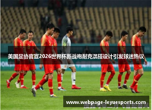 美国足协官宣2026世界杯新战袍耐克混搭设计引发球迷热议